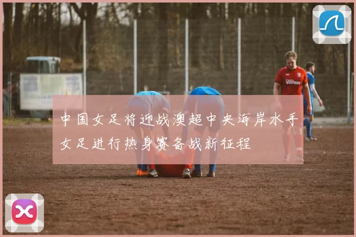 中国女足将迎战澳超中央海岸水手女足进行热身赛备战新征程