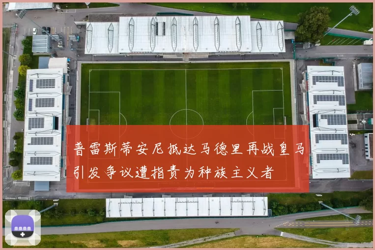 普雷斯蒂安尼抵达马德里再战皇马引发争议遭指责为种族主义者