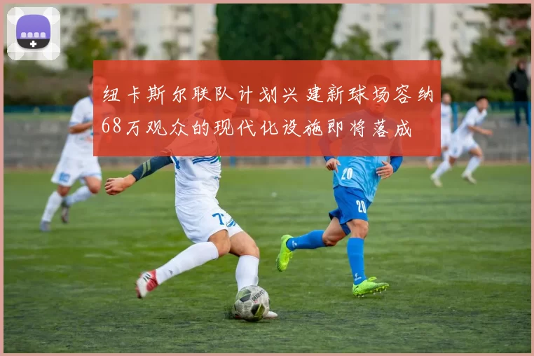 纽卡斯尔联队计划兴建新球场容纳68万观众的现代化设施即将落成