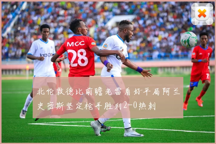 北伦敦德比前瞻老雷看好平局阿兰史密斯坚定枪手胜利2-0热刺