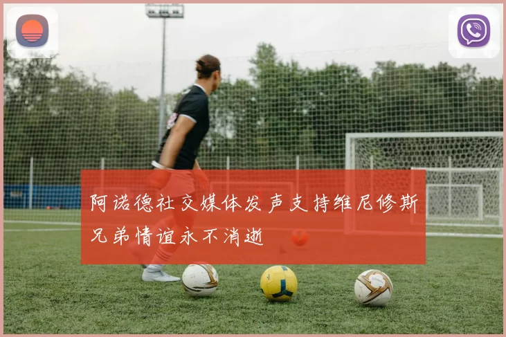 阿诺德社交媒体发声支持维尼修斯兄弟情谊永不消逝