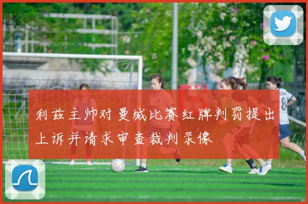 利兹主帅对曼城比赛红牌判罚提出上诉并请求审查裁判录像