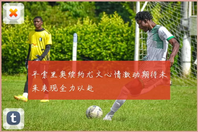 平索里奥续约尤文心情激动期待未来表现全力以赴