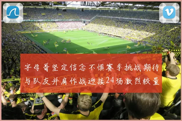 字母哥坚定信念不惧赛季挑战期待与队友并肩作战迎接24场激烈较量