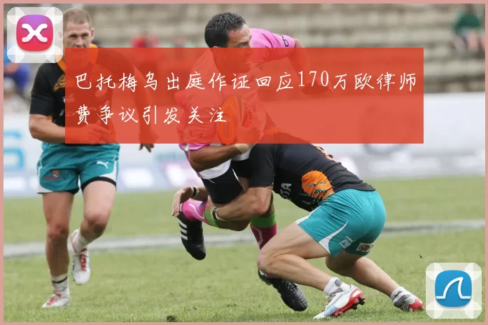 巴托梅乌出庭作证回应170万欧律师费争议引发关注
