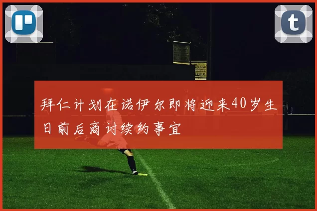 拜仁计划在诺伊尔即将迎来40岁生日前后商讨续约事宜