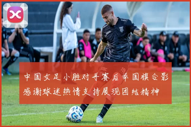 中国女足小胜对手赛后举国旗合影感谢球迷热情支持展现团结精神