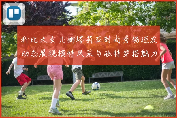 科比大女儿娜塔莉亚时尚秀场连发动态展现模特风采与独特穿搭魅力