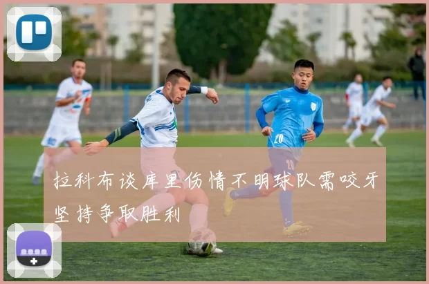 拉科布谈库里伤情不明球队需咬牙坚持争取胜利