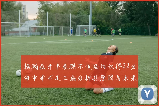 杨瀚森开季表现不佳场均仅得22分命中率不足三成分析其原因与未来发展潜力
