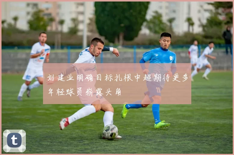 刘建业明确目标扎根中超期待更多年轻球员崭露头角