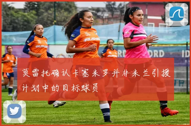 莫雷托确认卡塞米罗并非米兰引援计划中的目标球员