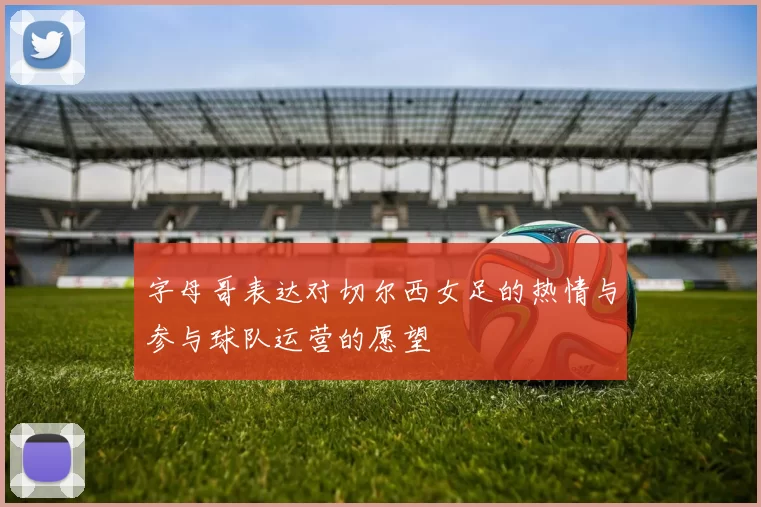 字母哥表达对切尔西女足的热情与参与球队运营的愿望