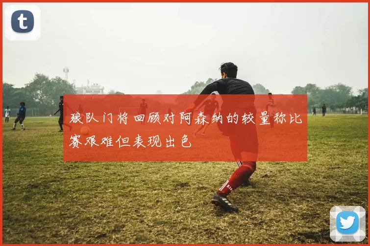 狼队门将回顾对阿森纳的较量称比赛艰难但表现出色