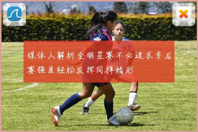 媒体人解析全明星赛不必追求季后赛强度轻松发挥同样精彩