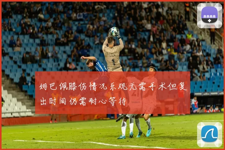 姆巴佩膝伤情况乐观无需手术但复出时间仍需耐心等待
