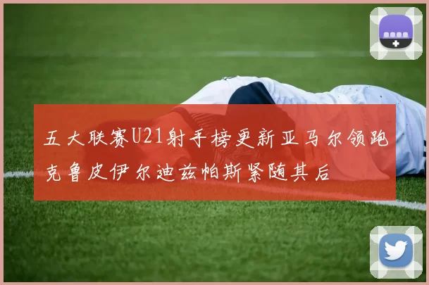 五大联赛U21射手榜更新亚马尔领跑克鲁皮伊尔迪兹帕斯紧随其后