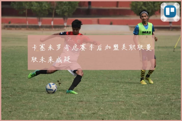 卡塞米罗考虑赛季后加盟美职联曼联未来成疑