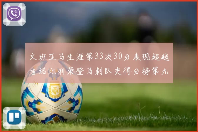 文班亚马生涯第33次30分表现超越吉诺比利荣登马刺队史得分榜第九位